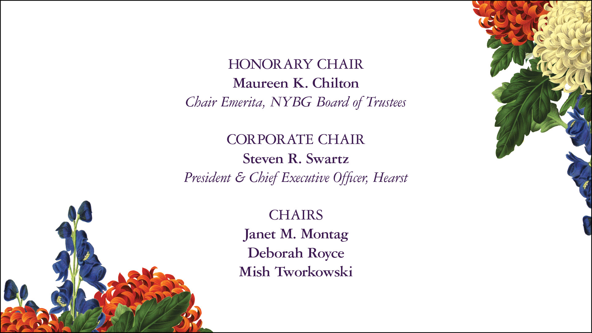 HONORARY CHAIR Maureen K. Chilton Chair Emerita, NYBG Board of Trustees CORPORATE CHAIR Steven R. Swartz President & Chief Executive Officer, Hearst CHAIRS Janet M. Montag Deborah Royce Mish Tworkowski